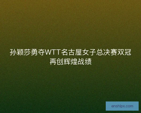 孙颖莎勇夺WTT名古屋女子总决赛双冠再创辉煌战绩