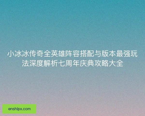 小冰冰传奇全英雄阵容搭配与版本最强玩法深度解析七周年庆典攻略大全