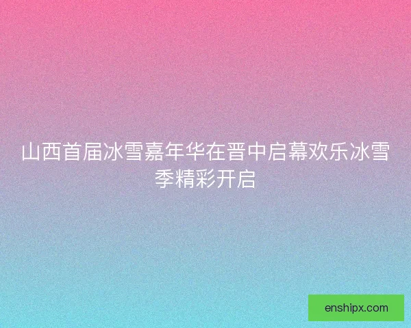 山西首届冰雪嘉年华在晋中启幕欢乐冰雪季精彩开启