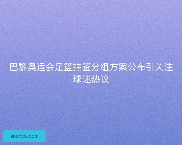 巴黎奥运会足篮抽签分组方案公布引关注球迷热议
