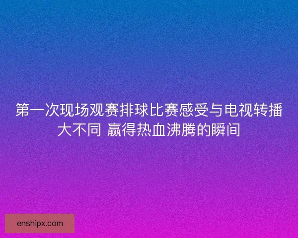 第一次现场观赛排球比赛感受与电视转播大不同 赢得热血沸腾的瞬间