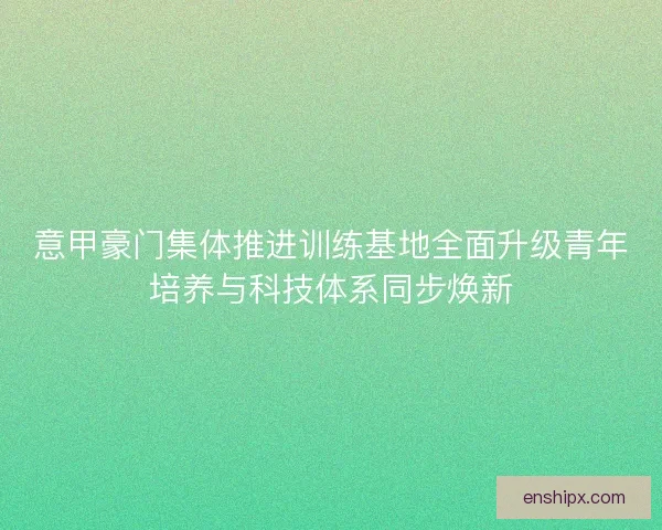 意甲豪门集体推进训练基地全面升级青年培养与科技体系同步焕新